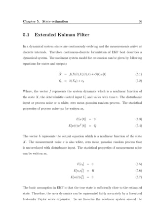 Chapter 5. State estimation 66
5.1 Extended Kalman Filter
In a dynamical system states are continuously evolving and the measurements arrive at
discrete intervals. Therefore continuous-discrete formulation of EKF best describes a
dynamical system. The nonlinear system model for estimation can be given by following
equations for states and outputs
˙X = f(X(t), Uc(t), t) + G(t)w(t) (5.1)
Yk = h(Xk) + vk (5.2)
Where, the vector f represents the system dynamics which is a nonlinear function of
the state X, the deterministic control input Uc and varies with time t. The disturbance
input or process noise w is white, zero mean gaussian random process. The statistical
properties of process noise can be written as,
E[w(t)] = 0 (5.3)
E[w(t)wT
(t)] = Q (5.4)
The vector h represents the output equation which is a nonlinear function of the state
X. The measurement noise v is also white, zero mean gaussian random process that
is uncorrelated with disturbance input. The statistical properties of measurement noise
can be written as,
E[vk] = 0 (5.5)
E[vkvT
k ] = R (5.6)
E[w(t)vT
k ] = 0 (5.7)
The basic assumption in EKF is that the true state is suﬃciently close to the estimated
state. Therefore, the error dynamics can be represented fairly accurately by a linearized
ﬁrst-order Taylor series expansion. So we linearize the nonlinear system around the
 