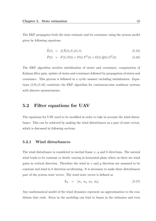 Chapter 5. State estimation 68
The EKF propagates both the state estimate and its covariance using the system model
given by following equations
˙ˆX(t) = f( ˆX(t), Uc(t), t) (5.15)
˙P(t) = F(t) P(t) + P(t) FT
(t) + G(t) Q(t) GT
(t) (5.16)
The EKF algorithm involves initialization of states and covariance, computation of
Kalman ﬁlter gain, update of states and covariance followed by propagation of states and
covariance. This process is followed in a cyclic manner excluding initialization. Equa-
tions (5.9)-(5.16) constitute the EKF algorithm for continuous-time nonlinear systems
with discrete measurements.
5.2 Filter equations for UAV
The equations for UAV need to be modiﬁed in order to take in account the wind distur-
bance. This can be achieved by making the wind disturbances as a part of state vector,
which is discussed in following sections.
5.2.1 Wind disturbances
The wind disturbance is considered in inertial frame x, y and h directions. The natural
wind tends to be constant or slowly varying in horizontal plane where as there are wind
gusts in vertical direction. Therefore the wind in x and y direction are assumed to be
constant and wind in h direction accelerating. It is necessary to make these disturbances
part of the system state vector. The wind state vector is deﬁned as
Xd = [wx wy wh ˙wh] (5.17)
Any mathematical model of the wind dynamics represent an approximation to the con-
ditions that exist. Error in the modeling can lead to biases in the estimates and even
 