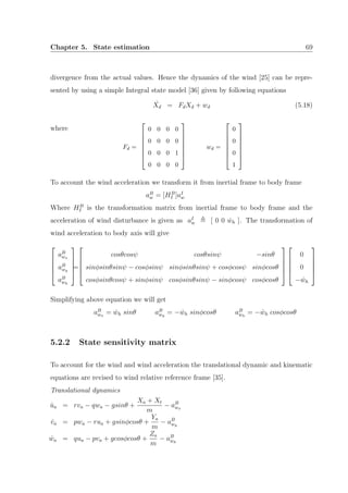 Chapter 5. State estimation 69
divergence from the actual values. Hence the dynamics of the wind [25] can be repre-
sented by using a simple Integral state model [36] given by following equations
˙Xd = FdXd + wd (5.18)
where
Fd =







0 0 0 0
0 0 0 0
0 0 0 1
0 0 0 0







wd =







0
0
0
1







To account the wind acceleration we transform it from inertial frame to body frame
aB
w = [HB
I ]aI
w
Where HB
I is the transformation matrix from inertial frame to body frame and the
acceleration of wind disturbance is given as aI
w [ 0 0 ˙wh ]. The transformation of
wind acceleration to body axis will give





aB
wx
aB
wy
aB
wh





=





cosθcosψ cosθsinψ −sinθ
sinφsinθsinψ − cosφsinψ sinφsinθsinψ + cosφcosψ sinφcosθ
cosφsinθcosψ + sinφsinψ cosφsinθsinψ − sinφcosψ cosφcosθ










0
0
− ˙wh





Simplifying above equation we will get
aB
wx
= ˙wh sinθ aB
wy
= − ˙wh sinφcosθ aB
wh
= − ˙wh cosφcosθ
5.2.2 State sensitivity matrix
To account for the wind and wind acceleration the translational dynamic and kinematic
equations are revised to wind relative reference frame [35].
Translational dynamics
˙ua = rva − qwa − gsinθ +
Xa + Xt
m
− aB
wx
˙va = pwa − rua + gsinφcosθ +
Ya
m
− aB
wy
˙wa = qua − pva + gcosφcosθ +
Za
m
− aB
wh
 