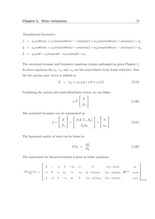 Chapter 5. State estimation 70
Translational kinematics
˙x = uacosθcosψ + va(sinφsinθsinψ − cosφsinψ) + wa(cosφsinθcosψ + sinφsinψ) + wx
˙y = uacosθsinψ + va(sinφsinθsinψ + cosφcosψ) + wa(cosφsinθsinψ − sinφcosψ) + wy
˙h = uasinθ − vasinφcosθ − wacosφcosθ + wh
The rotational dynamic and kinematic equations remain unchanged as given Chapter 2.
In above equations the ua, va, and wa are the wind relative body frame velocities. Now
the the system state vector is deﬁned as
X = [ua va wa p q r φ θ ψ x y h] (5.19)
Combining the system and wind disturbance states, we can deﬁne
χ


X
Xd

 (5.20)
The combined dynamics can be represented as
˙χ =


˙X
˙Xd

 =


f(X, Uc, Xd)
FdXd

 +


0
wd

 (5.21)
The linearized matrix of state can be found as
F(t) =
∂f
∂χ
(5.22)
The expressions for linearized matrix is given in below equations
∂( ˙ua, ˙va, ˙wa)
∂χ =





0 r −q 0 −wa va 0 −(g − ˙wh)cθ sθ
−r 0 p wa 0 −ua (g − ˙wh)cθcφ −(g − ˙wh)sθsφ 03×7
−sφcθ
q −p 0 −va ua 0 −(g − ˙wh)cθsφ −(g − ˙wh)sθcφ −cφcθ





3×16
 