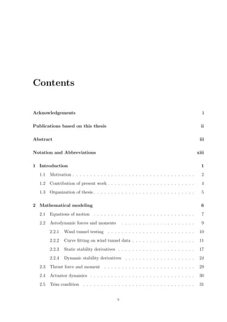 Contents
Acknowledgements i
Publications based on this thesis ii
Abstract iii
Notation and Abbreviations xiii
1 Introduction 1
1.1 Motivation . . . . . . . . . . . . . . . . . . . . . . . . . . . . . . . . . . . 2
1.2 Contribution of present work . . . . . . . . . . . . . . . . . . . . . . . . . 4
1.3 Organization of thesis . . . . . . . . . . . . . . . . . . . . . . . . . . . . . 5
2 Mathematical modeling 6
2.1 Equations of motion . . . . . . . . . . . . . . . . . . . . . . . . . . . . . 7
2.2 Aerodynamic forces and moments . . . . . . . . . . . . . . . . . . . . . 9
2.2.1 Wind tunnel testing . . . . . . . . . . . . . . . . . . . . . . . . . 10
2.2.2 Curve ﬁtting on wind tunnel data . . . . . . . . . . . . . . . . . . 11
2.2.3 Static stability derivatives . . . . . . . . . . . . . . . . . . . . . . 17
2.2.4 Dynamic stability derivatives . . . . . . . . . . . . . . . . . . . . 24
2.3 Thrust force and moment . . . . . . . . . . . . . . . . . . . . . . . . . . 29
2.4 Actuator dynamics . . . . . . . . . . . . . . . . . . . . . . . . . . . . . . 30
2.5 Trim condition . . . . . . . . . . . . . . . . . . . . . . . . . . . . . . . . 31
v
 