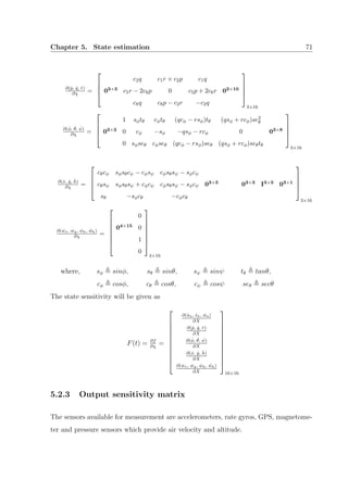 Chapter 5. State estimation 71
∂( ˙p, ˙q, ˙r)
∂χ =




c2q c1r + c2p c1q
03×3 c5r − 2c6p 0 c5p + 2c6r 03×10
c8q c8p − c2r −c2q




3×16
∂( ˙φ, ˙θ, ˙ψ)
∂χ =




1 sφtθ cφtθ (qcφ − rsφ)tθ (qsφ + rcφ)se2
θ
03×3 0 cφ −sφ −qsφ − rcφ 0 03×8
0 sφseθ cφseθ (qcφ − rsφ)seθ (qsφ + rcφ)seθtθ




3×16
∂( ˙x, ˙y, ˙h)
∂χ =




cθcψ sφsθcψ − cφsψ cφsθsψ − sφcψ
cθsψ sφsθsψ + cφcψ cφsθsψ − sφcψ 03×3 03×3 I3×3 03×1
sθ −sφcθ −cφcθ




3×16
∂( ˙wx, ˙wy, ˙wh, ¨wh)
∂χ =







0
04×15 0
1
0







4×16
where, sφ sinφ, sθ sinθ, sψ sinψ tθ tanθ,
cφ cosφ, cθ cosθ, cψ cosψ seθ secθ
The state sensitivity will be given as
F(t) = ∂f
∂χ
=











∂( ˙ua, ˙va, ˙wa)
∂X
∂( ˙p, ˙q, ˙r)
∂X
∂( ˙φ, ˙θ, ˙ψ)
∂X
∂( ˙x, ˙y, ˙h)
∂X
∂( ˙wx, ˙wy, ˙wh, ¨wh)
∂X











16×16
5.2.3 Output sensitivity matrix
The sensors available for measurement are accelerometers, rate gyros, GPS, magnetome-
ter and pressure sensors which provide air velocity and altitude.
 