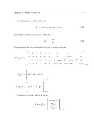 Chapter 5. State estimation 72
The output vector can be written as
Y = [vt ax ay az p q r ψ x y h] (5.23)
The output sensitivity matrix can be found as
H(t) =
∂h
∂χ
(5.24)
The expressions for linearized matrix is given in below equations
∂(vt, ax, ay az)
∂χ =








ua
vt
ua
Vt
ua
Vt
0 0 0 0 0 0
0 −r q 0 wa −va 0 (g − ˙wh)cθ −sθ
r 0 −p −wa 0 ua −(g − ˙wh)cθcφ (g − ˙wh)sθsφ 04×7
sφcθ
−q p 0 va −ua 0 (g − ˙wh)cθsφ (g − ˙wh)sθcφ cφcθ








4×16
∂(p, q, r)
∂χ =



 03×3 I3×3 03×10




3×16
∂(ψ, x, y, h)
∂χ =



 04×8 I4×4 04×4




4×16
The output sensitivity will be given as
H(t) = ∂h
∂X
=





∂(vt, ax, ay az)
∂χ
∂(p, q, r)
∂X
∂(ψ, x, y, h)
∂X





11×16
 
