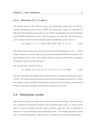 Chapter 5. State estimation 73
5.2.4 Selection of R, P0 and Q
The outputs given by the onboard sensors are accelerations, body rates, air velocity,
altitude and ground position given by GPS. The sensors give output at a frequency of
50hz other than GPS whose data arrive at 5hz. Hence the algorithm uses the inertial data
until the GPS measurements arrive, than the positions are corrected. The measurement
noise covariance matrix obtained from the given speciﬁcations of the sensors is
R = diag(22
, 12
, 12
, 12
, 0.022
, 0.022
, 0.022
, 0.052
, 52
, 52
, 52
) (5.25)
The initial error covariance was selected by trial and error and ﬁnally set to P0 = I. If the
initial covariance was made large, than states showed large oscillations in transient and
ﬁlter diverged in some cases. The smaller values of covariance delayed the convergence
of estimated states to the actual states.
The process noise covariance is set to
Q = diag(0, 0, 0, 0, 0, 0, 0, 0, 0, 0, 0, 0, 0.1, 0.1, 0, 0.001) (5.26)
The zero elements in the diagonal terms represent there is no process noise in that channel
of state. The nonzero diagonal elements were determined through trial-and-error. If they
were made too large, the EKF attenuated the measurement noise and very small diagonal
elements introduced signiﬁcant lags into the estimates of the states.
5.3 Simulation results
The simulation results are shown here in presence of wind disturbance. The plots show
the comparison of performance between ideal conditions when there is no wind and the
states are known perfectly and the actual conditions when the state is estimated in
presence of wind disturbances and measurement noise. The landing command is given
after 5 seconds of simulation. This lead time is required for the settling of ﬁlter gains.
 
