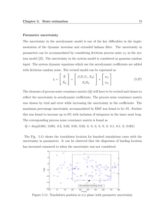 Chapter 5. State estimation 78
Parameter uncertainty
The uncertainty in the aerodynamic model is one of the key diﬃculties in the imple-
mentation of the dynamic inversion and extended kalman ﬁlter. The uncertainty in
parameters can be accommodated by considering ﬁctitious process noise wf in the sys-
tem model [25]. The uncertainty in the system model is considered as gaussian random
input. The system dynamic equations which use the aerodynamic coeﬃcients are added
with ﬁctitious random noise. The revised model can be expressed as
˙χ =


˙X
˙Xd

 =


f(X, Uc, Xd)
FdXd

 +


wf
wd

 (5.27)
The elements of process noise covariance matrix (Q) will have to be revised and chosen to
reﬂect the uncertainty in aerodynamic coeﬃcients. The process noise covariance matrix
was chosen by trial and error while increasing the uncertainty in the coeﬃcients. The
maximum percentage uncertainty accommodated by EKF was found to be 4%. Further
this was found to increase up to 6% with inclusion of integrator in the inner most loop.
The corresponding process noise covariance matrix is found as
Q = diag(0.001, 0.001, 0.2, 0.02, 0.05, 0.02, 0, 0, 0, 0, 0, 0, 0.1, 0.1, 0, 0.001)
The Fig. 5.11 shows the touchdown location for hundred simulations cases with the
uncertainty in parameters. It can be observed that the dispersion of landing location
has increased compared to when the uncertainty was not considered.
−10 0 10 20 30 40 50 60 70 80
−6
−4
−2
0
2
4
6
X (m)
Y(m)
Successful landing zone
Figure 5.11: Touchdown position in x-y plane with parameter uncertainty
 
