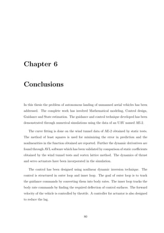Chapter 6
Conclusions
In this thesis the problem of autonomous landing of unmanned aerial vehicles has been
addressed. The complete work has involved Mathematical modeling, Control design,
Guidance and State estimation. The guidance and control technique developed has been
demonstrated through numerical simulations using the data of an UAV named AE-2.
The curve ﬁtting is done on the wind tunnel data of AE-2 obtained by static tests.
The method of least squares is used for minimizing the error in prediction and the
nonlinearities in the function obtained are reported. Further the dynamic derivatives are
found through AVL software which has been validated by comparison of static coeﬃcients
obtained by the wind tunnel tests and vortex lattice method. The dynamics of thrust
and servo actuators have been incorporated in the simulation.
The control has been designed using nonlinear dynamic inversion technique. The
control is structured in outer loop and inner loop. The goal of outer loop is to track
the guidance commands by converting them into body rates. The inner loop tracks the
body rate commands by ﬁnding the required deﬂection of control surfaces. The forward
velocity of the vehicle is controlled by throttle. A controller for actuator is also designed
to reduce the lag.
80
 