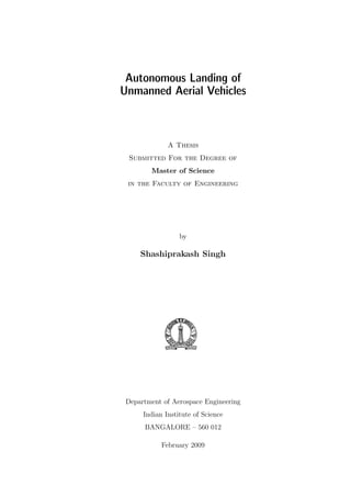 Autonomous Landing of
Unmanned Aerial Vehicles
A Thesis
Submitted For the Degree of
Master of Science
in the Faculty of Engineering
by
Shashiprakash Singh
Department of Aerospace Engineering
Indian Institute of Science
BANGALORE – 560 012
February 2009
 