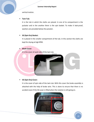 Summer Internship Report
19
vertical motion.
 Twin Tub:
It is the tub in which the cloths are placed. In one of its compartment is the
pulsator and in the another there is the spin basket. To make it leak-proof,
washers are provided below the pulsator.
 SD (Spin Dry) Basket:
It is placed in the smaller compartment of the tub. In this section the cloths are
kept for drying at high RPM.
 Wash Cover:
It is the cover of wash side of the twin tub.
 SD (Spin Dry) Cover:
It is the cover of spin side of the twin tub. With this cover the brake assembly is
attached with the help of brake wire. This is done to ensure that there is no
accident even if the SD cover is lifted when the rotation is still going on.
 