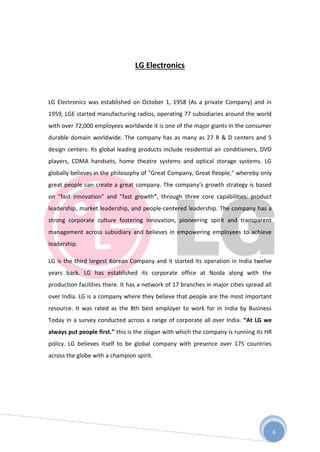 6
LG Electronics
LG Electronics was established on October 1, 1958 (As a private Company) and in
1959, LGE started manufacturing radios, operating 77 subsidiaries around the world
with over 72,000 employees worldwide it is one of the major giants in the consumer
durable domain worldwide. The company has as many as 27 R & D centers and 5
design centers. Its global leading products include residential air conditioners, DVD
players, CDMA handsets, home theatre systems and optical storage systems. LG
globally believes in the philosophy of "Great Company, Great People," whereby only
great people can create a great company. The company's growth strategy is based
on "fast innovation" and "fast growth", through three core capabilities: product
leadership, market leadership, and people-centered leadership. The company has a
strong corporate culture fostering innovation, pioneering spirit and transparent
management across subsidiary and believes in empowering employees to achieve
leadership.
LG is the third largest Korean Company and it started its operation in India twelve
years back. LG has established its corporate office at Noida along with the
production facilities there. It has a network of 17 branches in major cities spread all
over India. LG is a company where they believe that people are the most important
resource. It was rated as the 8th best employer to work for in India by Business
Today in a survey conducted across a range of corporate all over India. “At LG we
always put people first.” this is the slogan with which the company is running its HR
policy. LG believes itself to be global company with presence over 175 countries
across the globe with a champion spirit.
 