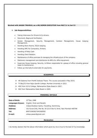 Worked with AKASH TRAVELS, as a HR/ADMIN EXECUTIVE from MAY’11 to Jan’13
 Job Responsibilities:
• Taking Interviews for Drivers & Co-drivers.
• Document, Baground Verification.
• Vendor Management, Security Management, Canteen Management, House Keeping
Management.
• Handling Store Rooms, Stock keeping.
• Handling AMC for Computers, Printers.
• Handling of Petty Cash
• Handling Client Relation.
• Maintenance of office premises & managing the infrastructure of the company.
• Stationery management and distribution & AMCs for office equipment.
• Supervise House Keeping, Security, & Others responsible for upkeep of office including general
repair & maintenance.
• Follow up internally & externally for payments.
ACADEMICS
 HR-Diploma from PreHR Institute Thane. The course concluded in May 2015.
 TY.Bsc(IT) from Rajiv Gandhi College, Mumbai University in 2012
 HSC from S.D.V College, Maharashtra State Board in 2007.
 SSC from Maharashtra State Board in 2005.
PERSONAL DETAILS
Date of Birth: 07th
Dec 1988
Languages Known: English, Hindi and Marathi
Hobbies: Indoor/Outdoor Game, Travelling, Swimming.
Address: 101-Kunal CHS, Plot No. B-12/13 Sec-9, Airoli, Navi Mumbai-400708
Tel: 8097539658/7045360950
E-mail: vikkas.pawar@gmail.com
Declaration
I do hereby declare that the above information which given by me is true to the best of my knowledge.
 