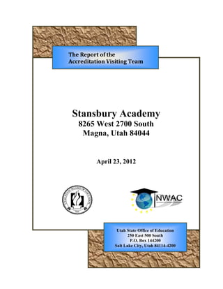 THE REPORT OF THE
VISITING TEAM REVIEWING
Stansbury Academy
8265 West 2700 South
Magna, Utah 84044
April 23, 2012
Utah State Office of Education
250 East 500 South
P.O. Box 144200
Salt Lake City, Utah 84114-4200
 
The Report of the 
Accreditation Visiting Team 
 