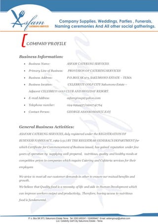 [COMPANY PROFILE
Business Information:
 Business Name: ASFAM CATERING SERVICES
 Primary Line of Business: PROVISION OF CATERING SERVICES
 Business Address: P.O.BOX SK 973, SAKUMONO ESTATE – TEMA
 Business location: CELEBRITY GOLF CITY Sakumono Estate –
Adjacent CELEBRITY GOLF CLUB AND HOLIDAY RESORT.
 E-mail Address: asfamgroup@yahoo.com
 Telephone number: 024-6994437/0200741764
 Contact Person: GEORGE ASANKOMAH [C.E.O]
General Business Activities:
ASAFAM CATERING SERVICES, duly registered under the REGISTRATION OF
BUSINESS NAMES ACT, 1962 (151) BY THE REGISTRAR GENERAL’S DEPARTMENT for
which Certificate for Commencement of Business issued, has gained reputation under few
years of operation by supplying well prepared, nutritious, quality and healthy meals at
competitive prices to companies which require Catering and Cafeteria services for their
employees
We strive to meet all our customer demands in other to ensure our mutual benefits and
growth.
We believe that Quality food is a necessity of life and aids in Human Development which
can improve workers output and productivity. Therefore, having access to nutritious
food is fundamental.
 