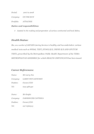 Period: 2007 to 2008
Company: ON THE RUN
Portfolio: ATTACHEE
Duties and responsibilities:
 Assisted in the making and preparation of various continental and local dishes.
Health Status:
She, as a worker of ASFAM Catering Services is healthy and has undertaken various
medical tests such as WIDAL TEST, STOOL R/E, URINE R/E AND SPUTUM
TESTs, prescribed by the Metropolitan Public Health Department of the TEMA
METROPOLITAN ASSEMBLY for which HEALTH CERTIFICATE has been issued.
Career References:
Name: Mr Larry Fen
Company: LARRY FEN’s KITCHEN
Position: Owner/CEO
Tel: 024-4381430
Name: Mr Knight
Company: FARMHOUSE CAFTERIA
Position: Owner/CEO
Tel: 027-6560513
 