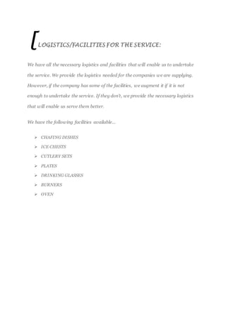 [LOGISTICS/FACILITIES FOR THE SERVICE:
We have all the necessary logistics and facilities that will enable us to undertake
the service. We provide the logistics needed for the companies we are supplying.
However, if the company has some of the facilities, we augment it if it is not
enough to undertake the service. If they don’t, we provide the necessary logistics
that will enable us serve them better.
We have the following facilities available…
 CHAFING DISHES
 ICE CHESTS
 CUTLERY SETS
 PLATES
 DRINKING GLASSES
 BURNERS
 OVEN
 