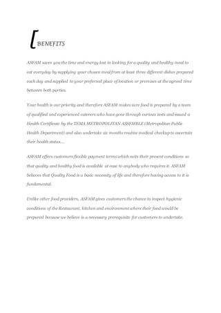 [BENEFITS
ASFAM saves you the time and energy lost in looking for a quality and healthy meal to
eat everyday by supplying your chosen meal from at least three different dishes prepared
each day and supplied to your preferred place of location or premises at the agreed time
between both parties.
Your health is our priority and therefore ASFAM makes sure food is prepared by a team
of qualified and experienced caterers who have gone through various tests and issued a
Health Certificate by the TEMA METROPOLITAN ASSEMBLE (Metropolitan Public
Health Department) and also undertake six months routine medical checkup to ascertain
their health status….
ASFAM offers customers flexible payment terms which suits their present conditions so
that quality and healthy food is available at ease to anybody who requires it. ASFAM
believes that Quality Food is a basic necessity of life and therefore having access to it is
fundamental.
Unlike other food providers, ASFAM gives customers the chance to inspect hygienic
conditions of the Restaurant, kitchen and environment where their food would be
prepared because we believe is a necessary prerequisite for customers to undertake.
 