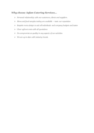 Why choose Asfam Catering Services…
 Personal relationship with our customers, clients and suppliers.
 Menu and food samples testing are available – taste our reputation
 Bespoke menu design to suit all individuals and company budgets and tastes
 Clear upfront costs with all quotations
 No compromise on quality in any aspects of our activities
 We are up to date with industry trends.
 