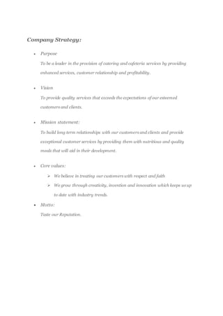 Company Strategy:
 Purpose
To be a leader in the provision of catering and cafeteria services by providing
enhanced services, customer relationship and profitability.
 Vision
To provide quality services that exceeds the expectations of our esteemed
customers and clients.
 Mission statement:
To build long term relationships with our customers and clients and provide
exceptional customer services by providing them with nutritious and quality
meals that will aid in their development.
 Core values:
 We believe in treating our customers with respect and faith
 We grow through creativity, invention and innovation which keeps us up
to date with industry trends.
 Motto:
Taste our Reputation.
 