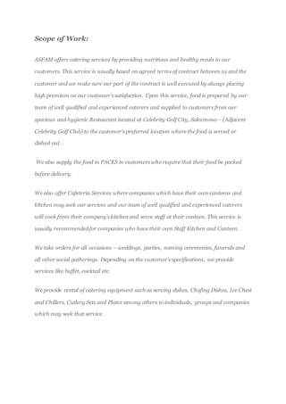 Scope of Work:
ASFAM offers catering services by providing nutritious and healthy meals to our
customers. This service is usually based on agreed terms of contract between us and the
customer and we make sure our part of the contract is well executed by always placing
high premium on our customer’s satisfaction. Upon this service, food is prepared by our
team of well qualified and experienced caterers and supplied to customers from our
spacious and hygienic Restaurant located at Celebrity Golf City, Sakumono – (Adjacent
Celebrity Golf Club) to the customer’s preferred location where the food is served or
dished out.
We also supply the food in PACKS to customers who require that their food be packed
before delivery.
We also offer Cafeteria Services where companies which have their own canteens and
kitchen may seek our services and our team of well qualified and experienced caterers
will cook from their company’s kitchen and serve staff at their canteen. This service is
usually recommended for companies who have their own Staff Kitchen and Canteen.
We take orders for all occasions – weddings, parties, naming ceremonies, funerals and
all other social gatherings. Depending on the customer’s specifications, we provide
services like buffet, cocktail etc.
We provide rental of catering equipment such as serving dishes, Chafing Dishes, Ice Chest
and Chillers, Cutlery Sets and Plates among others to individuals, groups and companies
which may seek that service.
 