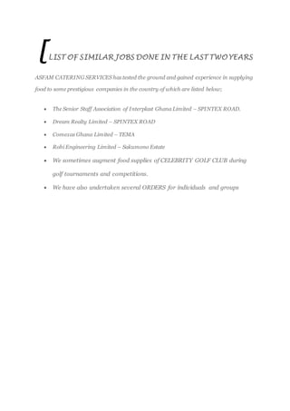 [LIST OF SIMILAR JOBS DONE IN THE LAST TWO YEARS
ASFAM CATERING SERVICES has tested the ground and gained experience in supplying
food to some prestigious companies in the country of which are listed below;
 The Senior Staff Association of Interplast Ghana Limited – SPINTEX ROAD.
 Dream Realty Limited – SPINTEX ROAD
 Comexas Ghana Limited – TEMA
 Rohi Engineering Limited – Sakumono Estate
 We sometimes augment food supplies of CELEBRITY GOLF CLUB during
golf tournaments and competitions.
 We have also undertaken several ORDERS for individuals and groups
 