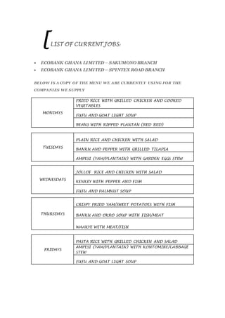[LIST OF CURRENT JOBS:
 ECOBANK GHANA LIMITED – SAKUMONO BRANCH
 ECOBANK GHANA LIMITED – SPINTEX ROAD BRANCH
BELOW IS A COPY OF THE MENU WE ARE CURRENTLY USING FOR THE
COMPANIES WE SUPPLY
MONDAYS
FRIED RICE WITH GRILLED CHICKEN AND COOKED
VEGETABLES
FUFU AND GOAT LIGHT SOUP
BEANS WITH RIPPED PLANTAN (RED RED)
TUESDAYS
PLAIN RICE AND CHICKEN WITH SALAD
BANKU AND PEPPER WITH GRILLED TILAPIA
AMPESI (YAM/PLANTAIN) WITH GARDEN EGGS STEW
WEDNESDAYS
JOLLOF RICE AND CHICKEN WITH SALAD
KENKEY WITH PEPPER AND FISH
FUFU AND PALMNUT SOUP
THURSDAYS
CRISPY FRIED YAM/SWEET POTATOES WITH FISH
BANKU AND OKRO SOUP WITH FISH/MEAT
WAAKYE WITH MEAT/FISH
FRIDAYS
PASTA RICE WITH GRILLED CHICKEN AND SALAD
AMPESI (YAM/PLANTAIN) WITH KONTOMIRE/CABBAGE
STEW
FUFU AND GOAT LIGHT SOUP
 