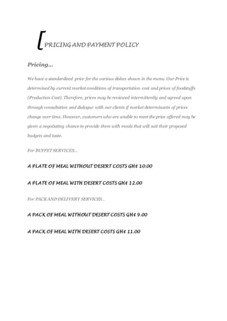 [PRICING AND PAYMENT POLICY
Pricing…
We have a standardized price for the various dishes shown in the menu. Our Price is
determined by current market conditions of transportation cost and prices of foodstuffs
(Production Cost). Therefore, prices may be reviewed intermittently and agreed upon
through consultation and dialogue with our clients if market determinants of prices
change over time. However, customers who are unable to meet the price offered may be
given a negotiating chance to provide them with meals that will suit their proposed
budgets and taste.
For BUFFET SERVICES…
A PLATE OF MEAL WITHOUT DESERT COSTS GH¢ 10.00
A PLATE OF MEAL WITH DESERT COSTS GH¢ 12.00
For PACK AND DELIVERY SERVICES…
A PACK OF MEAL WITHOUT DESERT COSTS GH¢ 9.00
A PACK OF MEAL WITH DESERT COSTS GH¢ 11.00
 