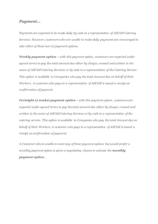 Payment…
Payments are expected to be made daily by cash to a representative of ASFAM Catering
Services. However, customers who are unable to make daily payments are encouraged to
take either of these two (2) payment options.
Weekly payment option – with this payment option, customers are expected under
agreed terms to pay the total amount due either by cheque, crossed and written in the
name of ASFAM Catering Services or by cash to a representative of the Catering Service.
This option is available to Companies who pay the total Amount due on behalf of their
Workers. A customer who pays to a representative of ASFAM is issued a receipt as
confirmation of payment.
Fortnight (2 weeks) payment option – with this payment option, customers are
expected under agreed terms to pay the total amount due either by cheque, crossed and
written in the name of ASFAM Catering Services or by cash to a representative of the
catering service. This option is available to Companies who pay the total Amount due on
behalf of their Workers. A customer who pays to a representative of ASFAM is issued a
receipt as confirmation of payment.
A Customer who is unable to meet any of these payment options but would prefer a
monthly payment option is given a negotiating chance to activate the monthly
payment option…
 