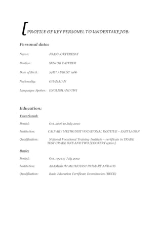 [PROFILE OF KEY PERSONEL TO UNDERTAKE JOB:
Personal data:
Name: JOANA OKYERESAY
Position: SENIOR CATERER
Date of Birth: 29TH AUGUST 1986
Nationality: GHANAIAN
Languages Spoken: ENGLISH AND TWI
Education:
Vocational:
Period: Oct. 2006 to July 2010
Institution: CALVARY METHODIST VOCATIONAL INSTITUE – EAST LAGON
Qualification: National Vocational Training Institute – certificate in TRADE
TEST GRADE ONE AND TWO [COOKERY option]
Basic:
Period: Oct. 1993 to July 2002
Institution: ABAMKROM METHODIST PRIMARY AND JHS
Qualification: Basic Education Certificate Examination (BECE)
 