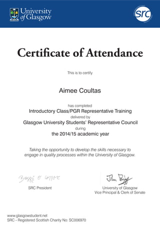 Certificate of Attendance
Introductory Class/PGR Representative Training
delivered by
Glasgow University Students’ Representative Council
during
the 2014/15 academic year
Taking the opportunity to develop the skills necessary to
engage in quality processes within the University of Glasgow.
www.glasgowstudent.net
SRC - Registered Scottish Charity No: SC006970
SRC President
has completed
This is to certify
University of Glasgow
Vice Principal & Clerk of Senate
Aimee Coultas
 