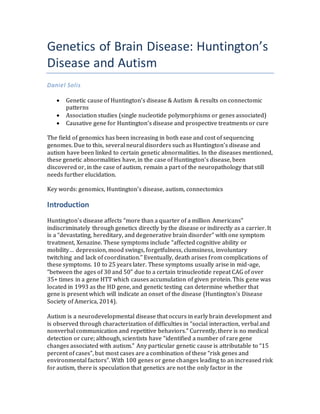 Genetics of Brain Disease: Huntington’s
Disease and Autism
Daniel Solis
 Genetic cause of Huntington’s disease & Autism & results on connectomic
patterns
 Association studies (single nucleotide polymorphisms or genes associated)
 Causative gene for Huntington’s disease and prospective treatments or cure
The field of genomics has been increasing in both ease and cost of sequencing
genomes. Due to this, several neural disorders such as Huntington’s disease and
autism have been linked to certain genetic abnormalities. In the diseases mentioned,
these genetic abnormalities have, in the case of Huntington’s disease, been
discovered or, in the case of autism, remain a part of the neuropathology that still
needs further elucidation.
Key words: genomics, Huntington’s disease, autism, connectomics
Introduction
Huntington’s disease affects “more than a quarter of a million Americans”
indiscriminately through genetics directly by the disease or indirectly as a carrier. It
is a “devastating, hereditary, and degenerative brain disorder” with one symptom
treatment, Xenazine. These symptoms include “affected cognitive ability or
mobility… depression, mood swings, forgetfulness, clumsiness, involuntary
twitching and lack of coordination.” Eventually, death arises from complications of
these symptoms. 10 to 25 years later. These symptoms usually arise in mid-age,
“between the ages of 30 and 50” due to a certain trinucleotide repeat CAG of over
35+ times in a gene HTT which causes accumulation of given protein. This gene was
located in 1993 as the HD gene, and genetic testing can determine whether that
gene is present which will indicate an onset of the disease (Huntington's Disease
Society of America, 2014).
Autism is a neurodevelopmental disease that occurs in early brain development and
is observed through characterization of difficulties in “social interaction, verbal and
nonverbal communication and repetitive behaviors.” Currently, there is no medical
detection or cure; although, scientists have “identified a number of rare gene
changes associated with autism.” Any particular genetic cause is attributable to “15
percent of cases”, but most cases are a combination of these “risk genes and
environmental factors”. With 100 genes or gene changes leading to an increased risk
for autism, there is speculation that genetics are not the only factor in the
 