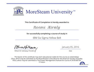 This Certificate of Completion is hereby awarded to
Noemi Kiraly
for successfully completing a course of study in
IBM Six Sigma Yellow Belt
January 05, 2016
The bearer of this certificate may claim educational credits for this course as noted below:
CEUs, which may be submitted as the Recertification Units (RUs) for the American Society of Quality
PDUs, which may be submitted to The Project Management Institute for Course # 2418-000194
17 hours
 