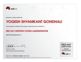 Red Hat,Inc. hereby certiﬁes that
YOGESH SHYAMKANT GONDHALI
has successfully completed all the program requirements and is certiﬁed as a
RED HAT CERTIFIED SYSTEM ADMINISTRATOR
Red Hat Enterprise Linux 7
RANDOLPH. R. RUSSELL
DIRECTOR, GLOBAL CERTIFICATION PROGRAMS
2015-10-13 - CERTIFICATE NUMBER: 150-179-364
Copyright (c) 2010 Red Hat, Inc. All rights reserved. Red Hat is a registered trademark of Red Hat, Inc. Verify this certiﬁcate number at http://www.redhat.com/training/certiﬁcation/verify
 