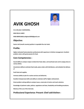 AVIK GHOSH
H.N.-201,GALI-7,KAPASHERA,
NEW DELHI-110037.
MOB-9899553820,avikghosh2003@gmail.com
Objective:
Senior chef (maulti cousine) position in reputable five star hotel.
Profile:
Highly motivated food production professional with experience in kitchen management. Excellent
problem solver with great passion for food.
Core Competencies :
Sound ability to analyze recipes to determine food, labor, and overhead costs and to assign prices to
various dishes.
Uncommon ability to estimate food needs, place orders with distributors, and schedule the delivery
of
fresh food and supplies.
Immense ability to plan for routine services and deliveries.
Excellent interpersonal skills and ability to motivate staff to higher achievement.
Great problem solving ability to analyze issues, create plan of action and reach solutions.
Knowledge of patinent codes, policies, regulations and laws, foodsafety and handling procedures.
Mastery of the use of the internate.
Professional Experience: Present :Chef cold kitchen :
 