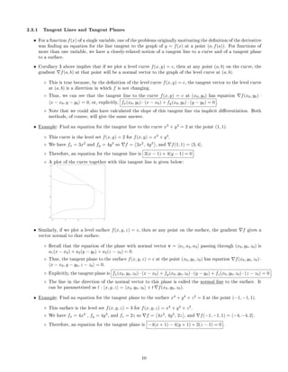2.3.1 Tangent Lines and Tangent Planes
• For a function f(x) of a single variable, one of the problems originally motivating the denition of the derivative
was nding an equation for the line tangent to the graph of y = f(x) at a point (a, f(a)). For functions of
more than one variable, we have a closely-related notion of a tangent line to a curve and of a tangent plane
to a surface.
• Corollary 3 above implies that if we plot a level curve f(x, y) = c, then at any point (a, b) on the curve, the
gradient f(a, b) at that point will be a normal vector to the graph of the level curve at (a, b).
◦ This is true because, by the denition of the level curve f(x, y) = c, the tangent vector to the level curve
at (a, b) is a direction in which f is not changing.
◦ Thus, we can see that the tangent line to the curve f(x, y) = c at (x0, y0) has equation f(x0, y0) ·
x − x0, y − y0 = 0, or, explicitly, fx(x0, y0) · (x − x0) + fy(x0, y0) · (y − y0) = 0 .
◦ Note that we could also have calculated the slope of this tangent line via implicit dierentiation. Both
methods, of course, will give the same answer.
• Example: Find an equation for the tangent line to the curve x3
+ y4
= 2 at the point (1, 1).
◦ This curve is the level set f(x, y) = 2 for f(x, y) = x3
+ y4
.
◦ We have fx = 3x2
and fy = 4y3
so f = 3x2
, 4y3
, and f(1, 1) = 3, 4 .
◦ Therefore, an equation for the tangent line is 3(x − 1) + 4(y − 1) = 0 .
◦ A plot of the curve together with this tangent line is given below:
2 1 0 1 2
2
1
0
1
2
3
• Similarly, if we plot a level surface f(x, y, z) = c, then at any point on the surface, the gradient f gives a
vector normal to that surface.
◦ Recall that the equation of the plane with normal vector v = a1, a2, a3 passing through (x0, y0, z0) is
a1(x − x0) + a2(y − y0) + a3(z − z0) = 0.
◦ Thus, the tangent plane to the surface f(x, y, z) = c at the point (x0, y0, z0) has equation f(x0, y0, z0) ·
x − x0, y − y0, z − z0 = 0.
◦ Explicitly, the tangent plane is fx(x0, y0, z0) · (x − x0) + fy(x0, y0, z0) · (y − y0) + fz(x0, y0, z0) · (z − z0) = 0 .
◦ The line in the direction of the normal vector to this plane is called the normal line to the surface. It
can be parametrized as l : x, y, z = x0, y0, z0 + t f(x0, y0, z0).
• Example: Find an equation for the tangent plane to the surface x4
+ y4
+ z2
= 3 at the point (−1, −1, 1).
◦ This surface is the level set f(x, y, z) = 3 for f(x, y, z) = x4
+ y4
+ z2
.
◦ We have fx = 4x3
, fy = 4y3
, and fz = 2z so f = 4x3
, 4y3
, 2z , and f(−1, −1, 1) = −4, −4, 2 .
◦ Therefore, an equation for the tangent plane is −4(x + 1) − 4(y + 1) + 2(z − 1) = 0 .
10
 