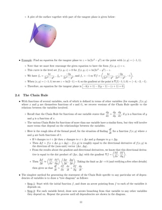 ◦ A plot of the surface together with part of the tangent plane is given below:
• Example: Find an equation for the tangent plane to z = ln(2x2
− y2
) at the point with (x, y) = (−1, 1).
◦ Note that we must rst rearrange the given equation to have the form f(x, y, z) = c.
◦ This curve is the level set f(x, y, z) = 0 for f(x, y, z) = ln(2x2
− y2
) − z.
◦ We have fx =
4x
2x2 − y2
, fy =
−2y
2x2 − y2
, and fz = −1 so f =
4x
2x2 − y2
,
−2y
2x2 − y2
, −1 .
◦ When (x, y) = (−1, 1) we see z = ln(2−1) = 0, so the gradient at the point is f(−1, 1, 0) = −4, −2, −1 .
◦ Therefore, an equation for the tangent plane is −4(x + 1) − 2(y − 1) − (z + 1) = 0 .
2.4 The Chain Rule
• With functions of several variables, each of which is dened in terms of other variables (for example, f(x, y)
where x and y are themselves functions of s and t), we recover versions of the Chain Rule specic to the
relations between the variables involved.
◦ Recall that the Chain Rule for functions of one variable states that
dg
dx
=
dg
dy
·
dy
dx
, if g is a function of y
and y is a function of x.
◦ The various Chain Rules for functions of more than one variable have a similar form, but they will involve
more terms that depend on the relationships between the variables.
◦ Here is the rough idea of the formal proof, for the situation of nding
df
dt
for a function f(x, y) where x
and y are both functions of t:
∗ If t changes to t + ∆t then x changes to x + ∆x and y changes to y + ∆y.
∗ Then ∆f = f(x + ∆x, y + ∆y) − f(x, y) is roughly equal to the directional derivative of f(x, y) in
the direction of the (non-unit) vector ∆x, ∆y .
∗ From the results about the gradient and directional derivatives, we know that this directional deriva-
tive is equal to the dot product of ∆x, ∆y with the gradient f =
∂f
∂x
,
∂f
∂y
.
∗ Then
∆f
∆t
≈
∂f
∂x
,
∂f
∂y
·
∆x
∆t
,
∆y
∆t
. Taking the limit as ∆t → 0 (and verifying a few other details)
then gives us that
df
dt
=
∂f
∂x
·
dx
dt
+
∂f
∂y
·
dy
dt
.
• The simplest method for generating the statement of the Chain Rule specic to any particular set of depen-
dencies of variables is to draw a tree diagram as follows:
◦ Step 1: Start with the initial function f, and draw an arrow pointing from f to each of the variables it
depends on.
◦ Step 2: For each variable listed, draw new arrows branching from that variable to any other variables
they depend on. Repeat the process until all dependencies are shown in the diagram.
11
 