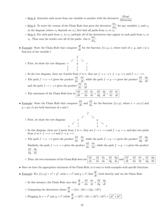 ◦ Step 3: Associate each arrow from one variable to another with the derivative
∂[top]
∂[bottom]
.
◦ Step 4: To write the version of the Chain Rule that gives the derivative
∂v1
∂v2
for any variables v1 and v2
in the diagram (where v2 depends on v1), rst nd all paths from v1 to v2.
◦ Step 5: For each path from v1 to v2, multiply all of the derivatives that appear in each path from v1 to
v2. Then sum the results over all of the paths: this is
∂v1
∂v2
.
• Example: State the Chain Rule that computes
df
dt
for the function f(x, y, z), where each of x, y, and z is a
function of the variable t.
◦ First, we draw the tree diagram:
f
↓
x y z
↓ ↓ ↓
t t t
.
◦ In the tree diagram, there are 3 paths from f to t: they are f → x → t, f → y → t, and f → z → t.
◦ The path f → x → t gives the product
∂f
∂x
·
∂x
∂t
, while the path f → y → t gives the product
∂f
∂y
·
∂y
∂t
,
and the path f → z → t gives the product
∂f
∂z
·
∂z
∂t
.
◦ The statement of the Chain Rule here is
∂f
∂t
=
∂f
∂x
·
dx
dt
+
∂f
∂y
·
dy
dt
+
∂f
∂z
·
dz
dt
.
• Example: State the Chain Rule that computes
∂f
∂t
and
∂f
∂s
for the function f(x, y), where x = x(s, t) and
y = y(s, t) are both functions of s and t.
◦ First, we draw the tree diagram:
f
x y
↓ ↓
s t s t
.
◦ In this diagram, there are 2 paths from f to s: they are f → x → s and f → y → s, and also two paths
from f to t: f → x → t and f → y → t.
◦ The path f → x → t gives the product
∂f
∂x
·
∂x
∂t
, while the path f → y → t gives the product
∂f
∂y
·
∂y
∂t
.
Similarly, the path f → x → s gives the product
∂f
∂x
·
∂x
∂s
, while the path f → y → s gives the product
∂f
∂y
·
∂y
∂s
.
◦ Thus, the two statements of the Chain Rule here are
∂f
∂s
=
∂f
∂x
·
∂x
∂s
+
∂f
∂y
·
∂y
∂s
and
∂f
∂t
=
∂f
∂x
·
∂x
∂t
+
∂f
∂y
·
∂y
∂t
.
• Once we have the appropriate statement of the Chain Rule, it is easy to work examples with specic functions.
• Example: For f(x, y) = x2
+ y2
, with x = t2
and y = t4
, nd
df
dt
, both directly and via the Chain Rule.
◦ In this instance, the Chain Rule says that
df
dt
=
∂f
∂x
·
dx
dt
+
∂f
∂y
·
dy
dt
.
◦ Computing the derivatives shows
df
dt
= (2x) · (2t) + (2y) · (4t3
).
◦ Plugging in x = t2
and y = t4
yields
df
dt
= (2t2
) · (2t) + (2t4
) · (4t3
) = 4t3
+ 8t7
.
12
 