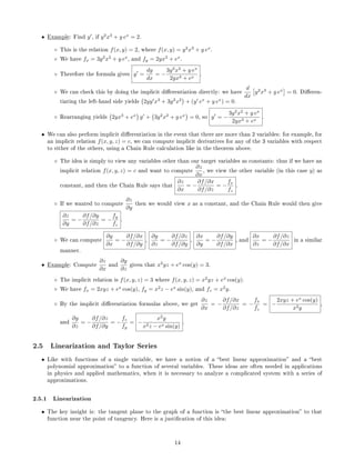 • Example: Find y , if y2
x3
+ y ex
= 2.
◦ This is the relation f(x, y) = 2, where f(x, y) = y2
x3
+ y ex
.
◦ We have fx = 3y2
x2
+ y ex
, and fy = 2yx3
+ ex
.
◦ Therefore the formula gives y =
dy
dx
= −
3y2
x2
+ y ex
2yx3 + ex
.
◦ We can check this by doing the implicit dierentiation directly: we have
d
dx
y2
x3
+ y ex
= 0. Dieren-
tiating the left-hand side yields 2yy x3
+ 3y2
x2
+ (y ex
+ y ex
) = 0.
◦ Rearranging yields 2yx3
+ ex
y + 3y2
x2
+ y ex
= 0, so y = −
3y2
x2
+ y ex
2yx3 + ex
.
• We can also perform implicit dierentiation in the event that there are more than 2 variables: for example, for
an implicit relation f(x, y, z) = c, we can compute implicit derivatives for any of the 3 variables with respect
to either of the others, using a Chain Rule calculation like in the theorem above.
◦ The idea is simply to view any variables other than our target variables as constants: thus if we have an
implicit relation f(x, y, z) = c and want to compute
∂z
∂x
, we view the other variable (in this case y) as
constant, and then the Chain Rule says that
∂z
∂x
= −
∂f/∂x
∂f/∂z
= −
fx
fz
.
◦ If we wanted to compute
∂z
∂y
then we would view x as a constant, and the Chain Rule would then give
∂z
∂y
= −
∂f/∂y
∂f/∂z
= −
fy
fz
.
◦ We can compute
∂y
∂x
= −
∂f/∂x
∂f/∂y
,
∂y
∂z
= −
∂f/∂z
∂f/∂y
,
∂x
∂y
= −
∂f/∂y
∂f/∂x
, and
∂x
∂z
= −
∂f/∂z
∂f/∂x
in a similar
manner.
• Example: Compute
∂z
∂x
and
∂y
∂z
given that x2
yz + ex
cos(y) = 3.
◦ The implicit relation is f(x, y, z) = 3 where f(x, y, z) = x2
yz + ex
cos(y).
◦ We have fx = 2xyz + ex
cos(y), fy = x2
z − ex
sin(y), and fz = x2
y.
◦ By the implicit dierentiation formulas above, we get
∂z
∂x
= −
∂f/∂x
∂f/∂z
= −
fx
fz
= −
2xyz + ex
cos(y)
x2y
,
and
∂y
∂z
= −
∂f/∂z
∂f/∂y
= −
fz
fy
= −
x2
y
x2z − ex sin(y)
.
2.5 Linearization and Taylor Series
• Like with functions of a single variable, we have a notion of a best linear approximation and a best
polynomial approximation to a function of several variables. These ideas are often needed in applications
in physics and applied mathematics, when it is necessary to analyze a complicated system with a series of
approximations.
2.5.1 Linearization
• The key insight is: the tangent plane to the graph of a function is the best linear approximation to that
function near the point of tangency. Here is a justication of this idea:
14
 