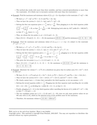 ◦ The method also works with more than three variables, and has a natural generalization to more than
two constraints. (It is fairly rare to encounter systems with more than two constraints.)
• Example: Find the maximum and minimum values of f(x, y) = 2x+3y subject to the constraint x2
+4y2
= 100.
◦ We have g = x2
+ 4y2
, so f = 2, 3 and g = 2x, 8y .
◦ Thus we have the system 2 = 2xλ, 3 = 8yλ, and x2
+ 4y2
= 25.
◦ Solving the rst two equations gives x =
1
λ
and y =
3
8λ
. Then plugging in to the third equation yields
1
λ
2
+4
3
8λ
2
= 25, so that
1
λ2
+
9
16λ2
= 100. Multiplying both sides by 16λ2
yields 25 = 100(16λ2
),
so that λ2
=
1
64
, hence λ = ±
1
8
.
◦ Thus, we obtain the two points (x, y) = (8, 3) and (−8, −3).
◦ Since f(8, 3) = 25 and f(−8, −3) = −25, the maximum is f(8, 3) = 25 and the minimum is f(−8, −3) = −25 .
• Example: Find the maximum and minimum values of f(x, y, z) = x + 2y + 2z subject to the constraint
x2
+ y2
+ z2
= 9.
◦ We have g = x2
+ y2
+ z2
, so f = 1, 2, 2 and g = 2x, 2y, 2z .
◦ Thus we have the system 1 = 2xλ, 2 = 2yλ, 2 = 2zλ, and x2
+ y2
+ z2
= 9.
◦ Solving the rst three equations gives x =
1
2λ
, y =
1
λ
, z =
1
λ
; plugging in to the last equation yields
1
2λ
2
+
1
λ
2
+
1
λ
2
= 9, so
9
4λ2
= 9, so that λ = ±
1
2
.
◦ This gives the two points (x, y, z) = (1, 2, 2) and (−1, −2, −2).
◦ Since f(1, 2, 2) = 9 and f(−1, −2, −2) = −9, the maximum is f(1, 2, 2) = 9 and the minimum is
f(−1, −2, −2) = −9 .
• Example: Maximize the volume V = πr2
h of a cylindrical can given that its surface area SA = 2πr2
+ 2πrh
is 150π cm2
.
◦ We have f(r, h) = πr2
h and g(r, h) = 2πr2
+ 2πrh, so f = 2πrh, πr2
and g = 4πr + 2πh, 2πr .
◦ Thus we have the system 2πrh = (4πr + 2πh)λ, πr2
= (2πr)λ, and 2πr2
+ 2πrh = 150π.
◦ We clearly cannot have r = 0 since that contradicts the third equation, so we can assume r = 0.
◦ Solving the second equation yields λ =
r
2
. Plugging into the rst equation (and cancelling the πs) yields
2rh = (4r + 2h) ·
r
2
, so dividing by r yields 2h = 2r + h, so that h = 2r.
◦ Finally, plugging in h = 2r to the third equation (after cancelling the factors of π) yields 2r2
+4r2
= 150,
so that r2
= 25 and r = ±5.
◦ The two candidate points are (r, h) = (5, 10) and (−5, −10); since we only want positive values we are
left only with (5, 10), which by the physical setup of the problem must be the maximum.
◦ Therefore, the maximum volume is f(5, 10) = 250πcm3
.
Well, you're at the end of my handout. Hope it was helpful.
Copyright notice: This material is copyright Evan Dummit, 2012-2017. You may not reproduce or distribute this
material without my express permission.
24
 