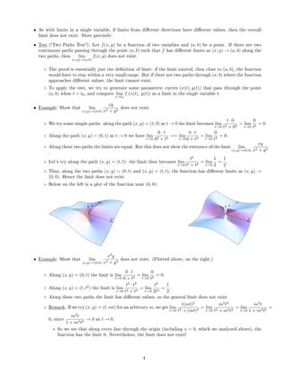 • As with limits in a single variable, if limits from dierent directions have dierent values, then the overall
limit does not exist. More precisely:
• Test (Two Paths Test): Let f(x, y) be a function of two variables and (a, b) be a point. If there are two
continuous paths passing through the point (a, b) such that f has dierent limits as (x, y) → (a, b) along the
two paths, then lim
(x,y)→(a,b)
f(x, y) does not exist.
◦ The proof is essentially just the denition of limit: if the limit existed, then close to (a, b), the function
would have to stay within a very small range. But if there are two paths through (a, b) where the function
approaches dierent values, the limit cannot exist.
◦ To apply the test, we try to generate some parametric curves (x(t), y(t)) that pass through the point
(a, b) when t = t0, and compute lim
t→t0
f (x(t), y(t)) as a limit in the single variable t.
• Example: Show that lim
(x,y)→(0,0)
xy
x2 + y2
does not exist.
◦ We try some simple paths: along the path (x, y) = (t, 0) as t → 0 the limit becomes lim
t→0
t · 0
t2 + 02
= lim
t→0
0
t2
= 0.
◦ Along the path (x, y) = (0, t) as t → 0 we have lim
t→0
0 · t
02 + t2
== lim
t→0
0 · t
0 + t2
= lim
t→0
0
t2
= 0.
◦ Along these two paths the limits are equal. But this does not show the existence of the limit lim
(x,y)→(0,0)
xy
x2 + y2
.
◦ Let's try along the path (x, y) = (t, t): the limit then becomes lim
t→0
t2
t2 + t2
= lim
t→0
1
2
=
1
2
.
◦ Thus, along the two paths (x, y) = (0, t) and (x, y) = (t, t), the function has dierent limits as (x, y) →
(0, 0). Hence the limit does not exist.
◦ Below on the left is a plot of the function near (0, 0):
• Example: Show that lim
(x,y)→(0,0)
x2
y
x4 + y2
does not exist. (Plotted above, on the right.)
◦ Along (x, y) = (0, t) the limit is lim
t→0
0 · t
0 + t2
= lim
t→0
0
t2
= 0.
◦ Along (x, y) = (t, t2
) the limit is lim
t→0
t2
· t2
t4 + t4
= lim
t→0
t4
2t4
=
1
2
.
◦ Along these two paths the limit has dierent values, so the general limit does not exist.
◦ Remark: If we try (x, y) = (t, mt) for an arbitrary m, we get lim
t→0
t(mt)2
t2 + (mt)4
= lim
t→0
m2
t3
t2 + m4t4
= lim
t→0
m2
t
1 + m4t2
=
0, since
m2
t
1 + m4t2
→ 0 as t → 0.
∗ So we see that along every line through the origin (including x = 0, which we analyzed above), the
function has the limit 0. Nevertheless, the limit does not exist!
4
 