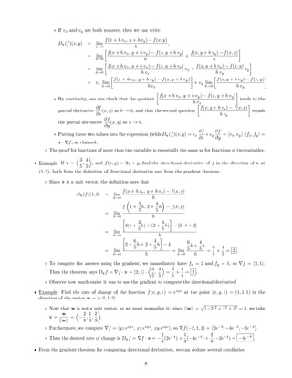 ∗ If vx and vy are both nonzero, then we can write
Dv(f)(x, y) = lim
h→0
f(x + h vx, y + h vy) − f(x, y)
h
,
= lim
h→0
f(x + h vx, y + h vy) − f(x, y + h vy)
h
+
f(x, y + h vy) − f(x, y)
h
= lim
h→0
f(x + h vx, y + h vy) − f(x, y + h vy)
h vx
vx +
f(x, y + h vy) − f(x, y)
h vy
vy
= vx lim
h→0
f(x + h vx, y + h vy) − f(x, y + h vy)
h vx
+ vy lim
h→0
f(x, y + h vy) − f(x, y)
h vy
∗ By continuity, one can check that the quotient
f(x + h vx, y + h vy) − f(x, y + h vy)
h vx
tends to the
partial derivative
∂f
∂x
(x, y) as h → 0, and that the second quotient
f(x, y + h vy) − f(x, y)
h vy
equals
the partial derivative
∂f
∂y
(x, y) as h → 0.
∗ Putting these two values into the expression yields Dv(f)(x, y) = vx
∂f
∂x
+vy
∂f
∂y
= vx, vy · fx, fy =
v · f, as claimed.
◦ The proof for functions of more than two variables is essentially the same as for functions of two variables.
• Example: If v =
3
5
,
4
5
, and f(x, y) = 2x + y, nd the directional derivative of f in the direction of v at
(1, 2), both from the denition of directional derivative and from the gradient theorem.
◦ Since v is a unit vector, the denition says that
Dv(f)(1, 2) = lim
h→0
f(x + h vx, y + h vy) − f(x, y)
h
= lim
h→0
f 1 +
3
5
h, 2 +
4
5
h − f(x, y)
h
= lim
h→0
2(1 +
3
5
h) + (2 +
4
5
h) − [2 · 1 + 2]
h
= lim
h→0
2 +
6
5
h + 2 +
4
5
h − 4
h
= lim
h→0
6
5
h +
4
5
h
h
=
6
5
+
4
5
= 2 .
◦ To compute the answer using the gradient, we immediately have fx = 2 and fy = 1, so f = 2, 1 .
Then the theorem says Dvf = f · v = 2, 1 ·
3
5
,
4
5
=
6
5
+
4
5
= 2 .
◦ Observe how much easier it was to use the gradient to compute the directional derivative!
• Example: Find the rate of change of the function f(x, y, z) = exyz
at the point (x, y, z) = (1, 1, 1) in the
direction of the vector w = −2, 1, 2 .
◦ Note that w is not a unit vector, so we must normalize it: since ||w|| = (−2)2 + 12 + 22 = 3, we take
v =
w
||w||
= −
2
3
,
1
3
,
2
3
.
◦ Furthermore, we compute f = yz exyz
, xz exyz
, xy exyz
, so f(−2, 1, 2) = 2e−4
, −4e−4
, −2e−4
.
◦ Then the desired rate of change is Dvf = f · v = −
2
3
(2e−4
) +
1
3
(−4e−4
) +
2
3
(−2e−4
) = −4e−4
.
• From the gradient theorem for computing directional derivatives, we can deduce several corollaries:
8
 