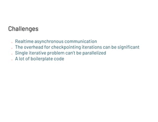 Challenges
● Realtime asynchronous communication
● The overhead for checkpointing iterations can be significant
● Single iterative problem can’t be parallelized
● A lot of boilerplate code
 