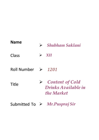 Name
Shubham Saklani
Class XII
Roll Number
Title
1201
Content of Cold
Drinks Available in
the Market
Submitted To Mr.Puspraj Sir
 