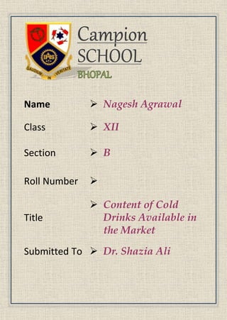 Name  Nagesh Agrawal
Class  XII
Section  B
Roll Number 
Title
 Content of Cold
Drinks Available in
the Market
Submitted To  Dr. Shazia Ali
 