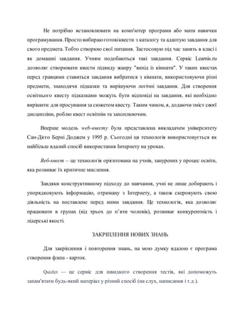 Не потрібно встановлювати на комп'ютер програми або мати навички
програмування. Просто вибираюготовіквести з каталогу та адаптую завдання для
свого предмета. Тобто створюю свої питання. Застосовую під час занять в класі і
як домашні завдання. Учням подобаються такі завдання. Сервіс Learnis.ru
дозволяє створювати квести підвиду жанру "вихід із кімнати". У таких квестах
перед гравцями ставиться завдання вибратися з кімнати, використовуючи різні
предмети, знаходячи підказки та вирішуючи логічні завдання. Для створення
освітнього квесту підказками можуть бути відповіді на завдання, які необхідно
вирішити для просування за сюжетом квесту. Таким чином, я, додаючизміст своєї
дисципліни, роблю квест освітнім та захоплюючим.
Вперше модель web-квесту була представлена викладачем університету
Сан-Дієго Берні Доджем у 1995 р. Сьогодні ця технологія використовується як
найбільш вдалий спосіб використання Інтернету на уроках.
Веб-квест – це технологія орієнтована на учнів, занурених у процес освіти,
яка розвиває їх критичне мислення.
Завдяки конструктивному підходу до навчання, учні не лише добирають і
упорядковують інформацію, отриману з Інтернету, а також скеровують свою
діяльність на поставлене перед ними завдання. Це технологія, яка дозволяє
працювати в групах (від трьох до п’яти чоловік), розвиває конкурентність і
лідерські якості.
ЗАКРІПЛЕННЯ НОВИХ ЗНАНЬ
Для закріплення і повторення знань, на мою думку вдалою є програма
створення флеш - карток.
Quizlet — це сервіс для швидкого створення тестів, які допоможуть
запам'ятати будь-який матеріал у різний спосіб (на слух, написання і т.д.).
 