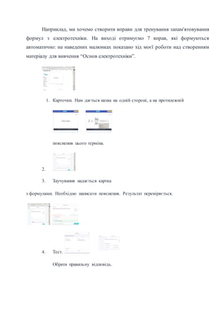 Наприклад, ми хочемо створити вправи для тренування запам'ятовування
формул з електротехніки. На виході отримуємо 7 вправ, які формуються
автоматично: на наведених малюнках показано хід моєї роботи над створенням
матеріалу для вивчення “Основ електротехніки”.
1. Карточки. Нам дається назва на одній стороні, а на протилежній
пояснення цього терміна.
2.
3. Заучування надається картка
з формулами. Необхідно написати пояснення. Результат перевіряється.
4. Тест.
Обрати правильну відповідь.
 