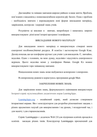 Дистанційне та змішане навчання широко увійшло в наше життя. Проблем,
пов’язанихз пандемією,з повномасштабною агресією рф багато. Одна з проблем
- необхідність вивчати і впроваджувати нові форми викладання матеріалу,
закріплення, контролю і корекції знань учнів.
Розуміючи ці виклики я вивчаю, випробовую і намагаюсь широко
використовувати різні комп’ютерні програми і платформи.
ВИКЛАДАННЯ НОВОГО МАТЕРІАЛУ
Для викладання нового матеріалу я використовую створені мною
електронні посібники,Internet ресурси. Я освоїла і застосовуємо Google Клас.
Досвід показав, що ця платформа зручнаі для учнів і для викладачів. Є, звичайно,
недоліки. Один з головних, на мою думку, недоліків є відсутність електронного
журнала. Цього недоліка немає у платформи Human. Google Кл можно
використовувати і при змішаному навчанні.
Повідомлення нових знань може відбуватися асинхронно і синхронно.
В синхронному режимі я користуюсь програмами google Meet.
ЗАКРІПЛЕННЯ НОВИХ ЗНАНЬ
Для закріплення нових знань, формувального оцінювання використовую
Інтернет-сервіс мультимедійних дидактичних вправ LearningApps.
LearningApps.org - онлайновий сервіс, який дозволяє створювати
інтерактивні вправи. Він є конструктором для розробки різноманітних завдань з
різних предметних галузей для використанням і на уроках, і позаурочний час, і
для малечі, і для старшокласників.
Сервіс Learningapps є додатком Web 2.0 для підтримки освітніх процесів в
освітніх закладах різних типів. Конструктор Learningapps призначений для
 