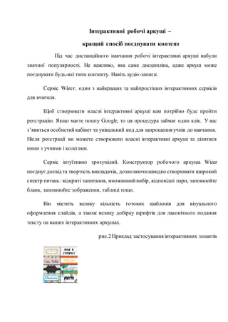 Інтерактивні робочі аркуші ‒
кращий спосіб поєднувати контент
Під час дистанційного навчання робочі інтерактивні аркуші набули
значної популярності. Не важливо, яка саме дисципліна, адже аркуш може
поєднувати будь-які типи контенту. Навіть аудіо-записи.
Сервіс Wizer, один з найкращих та найпростіших інтерактивних сервісів
для вчителя.
Щоб створювати власні інтерактивні аркуші вам потрібно буде пройти
реєстрацію. Якщо маєте пошту Google, то ця процедура займає один клік. У вас
з’явиться особистийкабінет та унікальний код для запрошення учнів до навчання.
Після реєстрації ви можете створювати власні інтерактивні аркуші та ділитися
ними з учнями і колегами.
Сервіс інтуїтивно зрозумілий. Конструктор робочого аркуша Wizer
поєднує досвід та творчість викладачів, дозволяючишвидко створювати широкий
спектр питань: відкриті запитання, множиннийвибір, відповідні пари, заповнюйте
бланк, заповнюйте зображення, таблиці тощо.
Він містить велику кількість готових шаблонів для візуального
оформлення слайдів, а також велику добірку шрифтів для лаконічного подання
тексту на ваших інтерактивних аркушах.
рис.2Приклад застосування інтерактивних зошитів
 