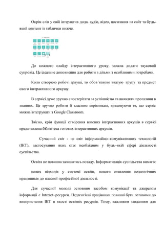 Окрім слів у свій інтерактив дода. аудіо, відео, посилання на сайт та будь-
який контент із таблички нижче.
До кожного слайду інтерактивного уроку, можна додати звуковий
супровід. Це ідеальне доповнення для роботи з дітьми з особливими потребами.
Коли створюю робочі аркуші, то обов’язково вказую групу та предмет
свого інтерактивного аркушу.
В сервісі дуже зручно спостерігати за успішністю та виявляти прогалини в
знаннях. Це зручно робити й класним керівникам, враховуючи те, що сервіс
можна інтегрувати з Google Classroom.
Звісно, крім функції створення власних інтерактивних аркушів в сервісі
представлена бібліотека готових інтерактивних аркушів.
Сучасний світ - це світ інформаційно–комунікативних технологій
(ІКТ), застосування яких стає необхідним у будь–якій сфері діяльності
суспільства.
Освіта не повинна залишатись позаду. Інформатизація суспільства вимагає
нових підходів у системі освіти, нового ставлення педагогічних
працівників до власної професійної діяльності.
Для сучасної молоді основним засобом комунікації та джерелом
інформації є Internet–ресурси. Педагогічні працівники повинні бути готовими до
використання ІКТ в якості освітніх ресурсів. Тому, важливим завданням для
 