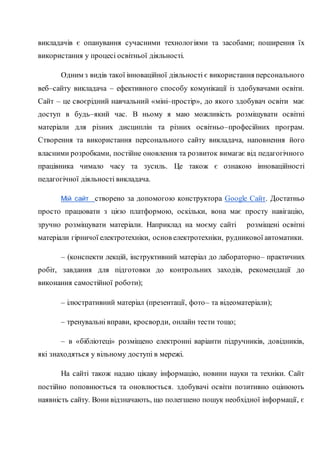 викладачів є опанування сучасними технологіями та засобами; поширення їх
використання у процесі освітньої діяльності.
Одним з видів такої інноваційної діяльності є використання персонального
веб–сайту викладача – ефективного способу комунікації із здобувачами освіти.
Сайт – це своєрідний навчальний «міні–простір», до якого здобувач освіти має
доступ в будь–який час. В ньому я маю можливість розміщувати освітні
матеріали для різних дисциплін та різних освітньо–професійних програм.
Створення та використання персонального сайту викладача, наповнення його
власними розробками, постійне оновлення та розвиток вимагає від педагогічного
працівника чимало часу та зусиль. Це також є ознакою інноваційності
педагогічної діяльності викладача.
Мій сайт створено за допомогою конструктора Google Сайт. Достатньо
просто працювати з цією платформою, оскільки, вона має просту навігацію,
зручно розміщувати матеріали. Наприклад на моєму сайті розміщені освітні
матеріали гірничої електротехніки, основ електротехніки, рудникової автоматики.
– (конспекти лекцій, інструктивний матеріал до лабораторно– практичних
робіт, завдання для підготовки до контрольних заходів, рекомендації до
виконання самостійної роботи);
– ілюстративний матеріал (презентації, фото– та відеоматеріали);
– тренувальні вправи, кросворди, онлайн тести тощо;
– в «бібліотеці» розміщено електронні варіанти підручників, довідників,
які знаходяться у вільному доступі в мережі.
На сайті також надаю цікаву інформацію, новини науки та техніки. Сайт
постійно поповнюється та оновлюється. здобувачі освіти позитивно оцінюють
наявність сайту. Вони відзначають, що полегшено пошук необхідної інформації, є
 