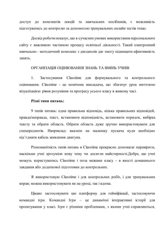 доступ до конспектів лекцій та навчальних посібників, є можливість
підготуватись до контролю за допомогою тренувальних онлайн тестів тощо.
Досвід роботипоказує, що в сучаснихумовах використання персонального
сайту є важливою частиною процесу освітньої діяльності. Такий електронний
навчально– методичний комплекс з дисциплін дає змогу підвищити ефективність
занять.
ОРГАНІЗАЦІЯ ОЦІНЮВАННЯ ЗНАНЬ ТА ВМІНЬ УЧНІВ
1. Застосування Classtime для формувального та контрольного
оцінювання. Classtime - це помічник викладача, що збагачує урок миттєвою
візуалізацією рівня розуміння та прогресу усього класу в живому часі.
Різні типи питань:
9 типів питань: одна правильна відповідь, кілька правильних відповідей,
правда/неправда, текст, встановити відповідність, встановити порядок, вибірка
тексту та обрати область. Обрати область дуже зручно використовувати для
спецпредметів. Наприклад: вказати на малюнку пускача куди необхідно
під’єднати кабель живлення двигуна.
Різноманітність типів питань в Classtime прекрасно допомагає перевірити,
наскільки учні зрозуміли нову тему чи досягли майстерності.Добре, що учні
можуть користуватись Classtime і поза межами класу - в якості домашнього
завдання або додаткової підготовки до контрольних.
Я використовую Classtime і для контрольних робіт, і для тренувальних
вправ; можна використовувати як на уроці, так і вдома.
Цікаво застосовувати цю платформу для гейміфікації, застосовуючи
командні ігри. Командні Ігри – це динамічні інтерактивні історії для
проектування у класі. Ігри є різними проблемами, з якими учні справляються,
 