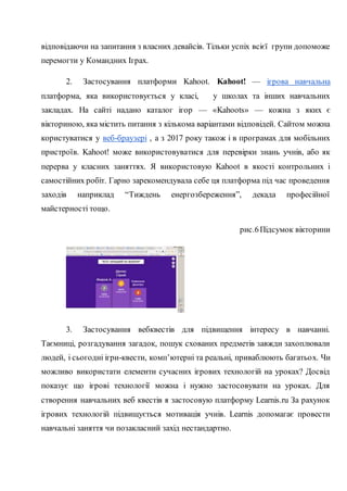 відповідаючи на запитання з власних девайсів. Тільки успіх всієї групи допоможе
перемогти у Командних Іграх.
2. Застосування платформи Kahoot. Kahoot! — ігрова навчальна
платформа, яка використовується у класі, у школах та інших навчальних
закладах. На сайті надано каталог ігор — «Kahoots» — кожна з яких є
вікториною, яка містить питання з кількома варіантами відповідей. Сайтом можна
користуватися у веб-браузері , а з 2017 року також і в програмах для мобільних
пристроїв. Kahoot! може використовуватися для перевірки знань учнів, або як
перерва у класних заняттях. Я використовую Kahoot в якості контрольних і
самостійних робіт. Гарно зарекомендувала себе ця платформа під час проведення
заходів наприклад “Тиждень енергозбереження”, декада професійної
майстерності тощо.
рис.6Підсумок вікторини
3. Застосування вебквестів для підвищення інтересу в навчанні.
Таємниці, розгадування загадок, пошук схованих предметів завжди захоплювали
людей, і сьогодні ігри-квести, комп’ютерні та реальні, приваблюють багатьох. Чи
можливо використати елементи сучасних ігрових технологій на уроках? Досвід
показує що ігрові технології можна і нужно застосовувати на уроках. Для
створення навчальних веб квестів я застосовую платформу Learnis.ru За рахунок
ігрових технологій підвищується мотивація учнів. Learnis допомагає провести
навчальні заняття чи позакласний захід нестандартно.
 